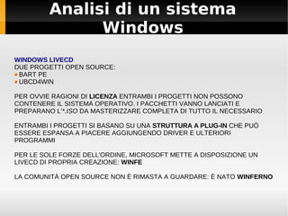 Analisi di un sistema
Windows
WINDOWS LIVECD
DUE PROGETTI OPEN SOURCE:
BART PE
UBCD4WIN
PER OVVIE RAGIONI DI LICENZA ENTRAMBI I PROGETTI NON POSSONO
CONTENERE IL SISTEMA OPERATIVO. I PACCHETTI VANNO LANCIATI E
PREPARANO L'*.ISO DA MASTERIZZARE COMPLETA DI TUTTO IL NECESSARIO
ENTRAMBI I PROGETTI SI BASANO SU UNA STRUTTURA A PLUG-IN CHE PUÒ
ESSERE ESPANSA A PIACERE AGGIUNGENDO DRIVER E ULTERIORI
PROGRAMMI
PER LE SOLE FORZE DELL'ORDINE, MICROSOFT METTE A DISPOSIZIONE UN
LIVECD DI PROPRIA CREAZIONE: WINFE
LA COMUNITÀ OPEN SOURCE NON È RIMASTA A GUARDARE: È NATO WINFERNO
 