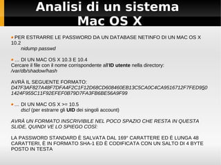 Analisi di un sistema
Mac OS X
PER ESTRARRE LE PASSWORD DA UN DATABASE NETINFO DI UN MAC OS X
10.2
nidump passwd
… DI UN MAC OS X 10.3 E 10.4
Cercare il file con il nome corrispondente all'ID utente nella directory:
/var/db/shadow/hash
AVRÀ IL SEGUENTE FORMATO:
D47F3AF827A48F7DFA4F2C1F12D68CD608460EB13C5CA0C4CA9516712F7FED950
1424F955C11F92EFEF0B79D7FA3FB6BE56A9F99
… DI UN MAC OS X >= 10.5
dscl (per estrarre gli UID dei singoli account)
AVRÀ UN FORMATO INSCRIVIBILE NEL POCO SPAZIO CHE RESTA IN QUESTA
SLIDE, QUINDI VE LO SPIEGO COSÌ:
LA PASSWORD STANDARD È SALVATA DAL 169° CARATTERE ED È LUNGA 48
CARATTERI, È IN FORMATO SHA-1 ED È CODIFICATA CON UN SALTO DI 4 BYTE
POSTO IN TESTA
 
