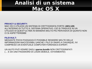 Analisi di un sistema
Mac OS X
PRIVACY & SECURITY:
MAC OS X UTILIZZA UN SISTEMA DI CRITTOGRAFIA FORTE (AES-128)
ALL'INTERNO DI TUTTO IL SISTEMA OPERATIVO. CIÒ SI TRADUCE IN UN
UTILIZZO DI QUEST'ULTIMA IN MANIERA MOLTO PIÙ PERVASIVA DI QUANTO NON
CI SI ASPETTEREBBE
FILEVAULT:
MEDIANTE POCHI PASSAGGI È POSSIBILE RENDERE MOLTE DELLE
INFORMAZIONI INACCESSIBILI (ANCHE I FILE DI SWAP) A CHIUNQUE, IVI
COMPRESO UN EVENTUALE COMPUTER FORENSICS EXPERT.
UN AIUTO PUÒ VENIRE DAGLI sparse.bundle NON CRITTOGRAFATI
(… E DA UNA PASSWORD DI LOGIN DEBOLE, OVVIAMENTE!)
 