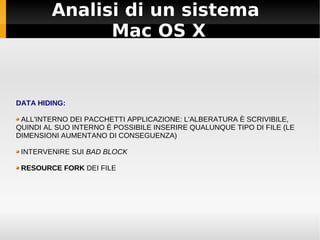 Analisi di un sistema
Mac OS X
DATA HIDING:
ALL'INTERNO DEI PACCHETTI APPLICAZIONE: L'ALBERATURA È SCRIVIBILE,
QUINDI AL SUO INTERNO È POSSIBILE INSERIRE QUALUNQUE TIPO DI FILE (LE
DIMENSIONI AUMENTANO DI CONSEGUENZA)
INTERVENIRE SUI BAD BLOCK
RESOURCE FORK DEI FILE
 