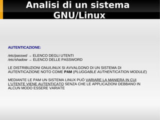 Analisi di un sistema
GNU/Linux
AUTENTICAZIONE:
/etc/passwd → ELENCO DEGLI UTENTI
/etc/shadow → ELENCO DELLE PASSWORD
LE DISTRIBUZIONI GNU/LINUX SI AVVALGONO DI UN SISTEMA DI
AUTENTICAZIONE NOTO COME PAM (PLUGGABLE AUTHENTICATION MODULE)
MEDIANTE LE PAM UN SISTEMA LINUX PUÒ VARIARE LA MANIERA IN CUI
L'UTENTE VIENE AUTENTICATO SENZA CHE LE APPLICAZIONI DEBBANO IN
ALCUN MODO ESSERE VARIATE
 