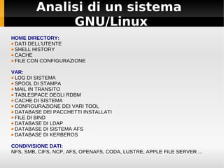 Analisi di un sistema
GNU/Linux
HOME DIRECTORY:
DATI DELL'UTENTE
SHELL HISTORY
CACHE
FILE CON CONFIGURAZIONE
VAR:
LOG DI SISTEMA
SPOOL DI STAMPA
MAIL IN TRANSITO
TABLESPACE DEGLI RDBM
CACHE DI SISTEMA
CONFIGURAZIONE DEI VARI TOOL
DATABASE DEI PACCHETTI INSTALLATI
FILE DI BIND
DATABASE DI LDAP
DATABASE DI SISTEMA AFS
DATABASE DI KERBEROS
CONDIVISIONE DATI:
NFS, SMB, CIFS, NCP, AFS, OPENAFS, CODA, LUSTRE, APPLE FILE SERVER ...
 