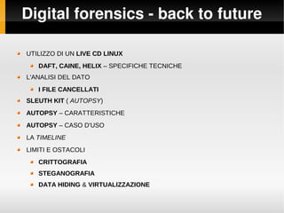 Digital forensics ­ back to future
UTILIZZO DI UN LIVE CD LINUX
DAFT, CAINE, HELIX – SPECIFICHE TECNICHE
L'ANALISI DEL DATO
I FILE CANCELLATI
SLEUTH KIT ( AUTOPSY)
AUTOPSY – CARATTERISTICHE
AUTOPSY – CASO D'USO
LA TIMELINE
LIMITI E OSTACOLI
CRITTOGRAFIA
STEGANOGRAFIA
DATA HIDING & VIRTUALIZZAZIONE
 