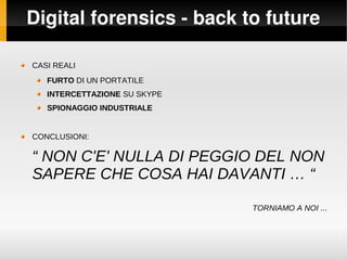 Digital forensics ­ back to future
CASI REALI
FURTO DI UN PORTATILE
INTERCETTAZIONE SU SKYPE
SPIONAGGIO INDUSTRIALE
CONCLUSIONI:
“ NON C'E' NULLA DI PEGGIO DEL NON
SAPERE CHE COSA HAI DAVANTI … “
TORNIAMO A NOI ...
 