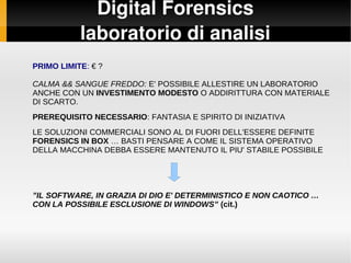 Digital Forensics
laboratorio di analisi
PRIMO LIMITE: € ?
CALMA && SANGUE FREDDO: E' POSSIBILE ALLESTIRE UN LABORATORIO
ANCHE CON UN INVESTIMENTO MODESTO O ADDIRITTURA CON MATERIALE
DI SCARTO.
PREREQUISITO NECESSARIO: FANTASIA E SPIRITO DI INIZIATIVA
LE SOLUZIONI COMMERCIALI SONO AL DI FUORI DELL'ESSERE DEFINITE
FORENSICS IN BOX … BASTI PENSARE A COME IL SISTEMA OPERATIVO
DELLA MACCHINA DEBBA ESSERE MANTENUTO IL PIU' STABILE POSSIBILE
”IL SOFTWARE, IN GRAZIA DI DIO E' DETERMINISTICO E NON CAOTICO …
CON LA POSSIBILE ESCLUSIONE DI WINDOWS” (cit.)
 