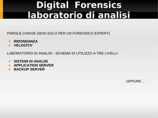 Digital Forensics
laboratorio di analisi
PAROLE CHIAVE (NON SOLO PER UN FORENSICS EXPERT)
RIDONDANZA
VELOCITA'
LABORATORIO DI ANALISI - SCHEMA DI UTILIZZO A TRE LIVELLI:
SISTEMI DI ANALISI
APPLICATION SERVER
BACKUP SERVER
OPPURE ...
 