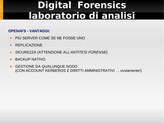Digital Forensics
laboratorio di analisi
OPENAFS - VANTAGGI:
PIÙ SERVER COME SE NE FOSSE UNO
REPLICAZIONE
SICUREZZA (ATTENZIONE ALL'ANTITESI FORENSE)
BACKUP NATIVO
GESTIONE DA QUALUNQUE NODO
(CON ACCOUNT KERBEROS E DIRITTI AMMINISTRATIVI … ovviamente!)
 