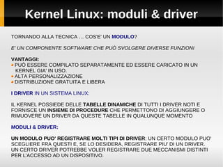 Kernel Linux: moduli & driver
TORNANDO ALLA TECNICA … COS'E' UN MODULO?
E' UN COMPONENTE SOFTWARE CHE PUÒ SVOLGERE DIVERSE FUNZIONI
VANTAGGI:
PUÒ ESSERE COMPILATO SEPARATAMENTE ED ESSERE CARICATO IN UN
KERNEL GIA' IN USO.
ALTA PERSONALIZZAZIONE
DISTRIBUZIONE GRATUITA E LIBERA
I DRIVER IN UN SISTEMA LINUX:
IL KERNEL POSSIEDE DELLE TABELLE DINAMICHE DI TUTTI I DRIVER NOTI E
FORNISCE UN INSIEME DI PROCEDURE CHE PERMETTONO DI AGGIUNGERE O
RIMUOVERE UN DRIVER DA QUESTE TABELLE IN QUALUNQUE MOMENTO
MODULI & DRIVER:
UN MODULO PUO' REGISTRARE MOLTI TIPI DI DRIVER; UN CERTO MODULO PUO'
SCEGLIERE FRA QUESTI E, SE LO DESIDERA, REGISTRARE PIU' DI UN DRIVER.
UN CERTO DRIVER POTREBBE VOLER REGISTRARE DUE MECCANISMI DISTINTI
PER L'ACCESSO AD UN DISPOSITIVO.
 