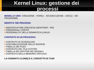 Kernel Linux: gestione dei
processi
MODELLO UNIX: CREAZIONE - FORK() - ED ESECUZIONE - EXEC() - DEI
PROGRAMMI.
IDENTITA' DEI PROCESSI:
IDENTIFICATORE (PROCESS IDENTIFIER - PID)
CREDENZIALI UTENTE
PERSONALITA' DELLA SEMANTICA (LINUX)
CONTESTO DI UN PROCESSO:
CONTESTO DI SCHEDULING
CONTABILIZZAZIONE DELLE RISORSE
TABELLA DEI FILES
CONTESTO DEL FILE SYSTEM
TABELLA DEI GESTORI DEI SEGNALI
CONTESTO DELLA MEMORIA VIRTUALE
LA CHIAMATA CLONE() E IL CONCETTO DI TASK
 