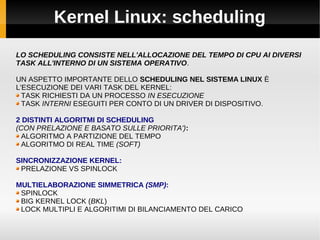Kernel Linux: scheduling
LO SCHEDULING CONSISTE NELL'ALLOCAZIONE DEL TEMPO DI CPU AI DIVERSI
TASK ALL'INTERNO DI UN SISTEMA OPERATIVO.
UN ASPETTO IMPORTANTE DELLO SCHEDULING NEL SISTEMA LINUX È
L'ESECUZIONE DEI VARI TASK DEL KERNEL:
TASK RICHIESTI DA UN PROCESSO IN ESECUZIONE
TASK INTERNI ESEGUITI PER CONTO DI UN DRIVER DI DISPOSITIVO.
2 DISTINTI ALGORITMI DI SCHEDULING
(CON PRELAZIONE E BASATO SULLE PRIORITA'):
ALGORITMO A PARTIZIONE DEL TEMPO
ALGORITMO DI REAL TIME (SOFT)
SINCRONIZZAZIONE KERNEL:
PRELAZIONE VS SPINLOCK
MULTIELABORAZIONE SIMMETRICA (SMP):
SPINLOCK
BIG KERNEL LOCK (BKL)
LOCK MULTIPLI E ALGORITIMI DI BILANCIAMENTO DEL CARICO
 