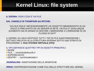Kernel Linux: file system
IL DOGMA: OGNI COSA E' UN FILE
DAL VANGELO DI THOMPSON && RITCHIE:
”UN FILE NON E' NECESSARIAMENTE UN OGGETTO MEMORIZZATO IN UN
DISCO O PRELEVATO DA UN SERVER DI RETE: UN FILE E' QUALUNQUE
ELEMENTO SIA IN GRADO DI GESTIRE L'IMMISSIONE O L'EMISSIONE DI UN
FLUSSO DI DATI”
IL KERNEL DI LINUX GESTISCE TUTTI I TIPI DI FILE NASCONDENDONE I
DETTAGLI RELATIVI ALLA STRUTTURA INTERNA SOTTO UNO STRATO DI
PROGRAMMI: IL FILE SYSTEM VIRTUALE (VFS)
IL VFS DEFINISCE QUATTRO TIPI DI OGGETTI PRINCIPALI:
INODE
FILE → /usr/include/linux/fs.h
SUPERBLOCCO
DENTRY → /usr/include/stdio.h
JOURNALING: ANNOTAZIONE DELLE MODIFICHE
/PROC: RAPPRESENTAZIONE COME FILE DELLE STRUTTURE DEL KERNEL
 