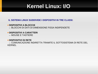 Kernel Linux: I/O
IL SISTEMA LINUX SUDDIVIDE I DISPOSITIVI IN TRE CLASSI:
DISPOSITIVI A BLOCCHI
→ BLOCCHI DI DATI DI DIMENSIONE FISSA INDIPENDETE
DISPOSITIVI A CARATTERI
→ MOUSE E TASTIERE
DISPOSITIVI DI RETE
→ COMUNICAZIONE INDIRETTA TRAMITE IL SOTTOSISTEMA DI RETE DEL
KERNEL
 