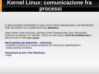 Kernel Linux: comunicazione fra
processi
IL MECCANISMO STANDARD DI UNIX USATO PER COMUNICARE A UN PROCESSO
CHE UN EVENTO SI È VERIFICATO È IL SEGNALE
LINUX PERO' NON UTILIZZA I SEGNALI PER COMUNICARE CON I PROCESSI
ESEGUITI IN MODALITA' KERNEL. ESSO FA USO DEGLI STATI DI SCHEDULING E
DELLE STRUTTURE wait_queue
MECCANISMO DEI SEMAFORI – VANTAGGI:
ESSERE CONDIVISI IN GRAN NUMERO DA PROCESSI INDIPENDENTI
ESECUZIONE ATOMICA
PASSAGGIO DI DATI TRA PROCESSI:
PIPE
 