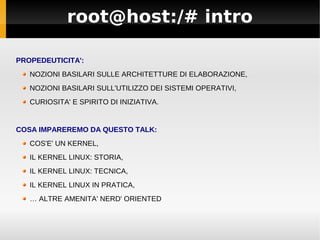 root@host:/# intro
PROPEDEUTICITA':
NOZIONI BASILARI SULLE ARCHITETTURE DI ELABORAZIONE,
NOZIONI BASILARI SULL'UTILIZZO DEI SISTEMI OPERATIVI,
CURIOSITA' E SPIRITO DI INIZIATIVA.
COSA IMPAREREMO DA QUESTO TALK:
COS'E' UN KERNEL,
IL KERNEL LINUX: STORIA,
IL KERNEL LINUX: TECNICA,
IL KERNEL LINUX IN PRATICA,
… ALTRE AMENITA' NERD' ORIENTED
 