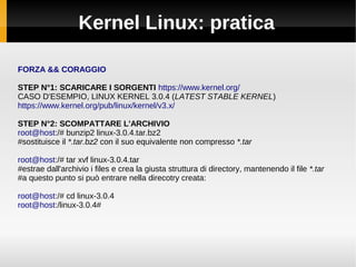 Kernel Linux: pratica
FORZA && CORAGGIO
STEP N°1: SCARICARE I SORGENTI https://www.kernel.org/
CASO D'ESEMPIO, LINUX KERNEL 3.0.4 (LATEST STABLE KERNEL)
https://www.kernel.org/pub/linux/kernel/v3.x/
STEP N°2: SCOMPATTARE L'ARCHIVIO
root@host:/# bunzip2 linux-3.0.4.tar.bz2
#sostituisce il *.tar.bz2 con il suo equivalente non compresso *.tar
root@host:/# tar xvf linux-3.0.4.tar
#estrae dall'archivio i files e crea la giusta struttura di directory, mantenendo il file *.tar
#a questo punto si può entrare nella direcotry creata:
root@host:/# cd linux-3.0.4
root@host:/linux-3.0.4#
 