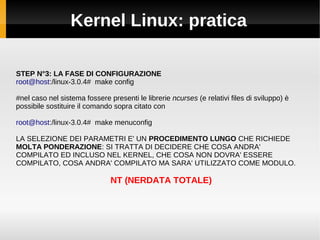 Kernel Linux: pratica
STEP N°3: LA FASE DI CONFIGURAZIONE
root@host:/linux-3.0.4# make config
#nel caso nel sistema fossere presenti le librerie ncurses (e relativi files di sviluppo) è
possibile sostituire il comando sopra citato con
root@host:/linux-3.0.4# make menuconfig
LA SELEZIONE DEI PARAMETRI E' UN PROCEDIMENTO LUNGO CHE RICHIEDE
MOLTA PONDERAZIONE: SI TRATTA DI DECIDERE CHE COSA ANDRA'
COMPILATO ED INCLUSO NEL KERNEL, CHE COSA NON DOVRA' ESSERE
COMPILATO, COSA ANDRA' COMPILATO MA SARA' UTILIZZATO COME MODULO.
NT (NERDATA TOTALE)
 