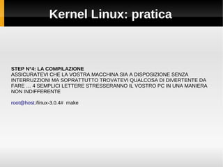 Kernel Linux: pratica
STEP N°4: LA COMPILAZIONE
ASSICURATEVI CHE LA VOSTRA MACCHINA SIA A DISPOSIZIONE SENZA
INTERRUZZIONI MA SOPRATTUTTO TROVATEVI QUALCOSA DI DIVERTENTE DA
FARE … 4 SEMPLICI LETTERE STRESSERANNO IL VOSTRO PC IN UNA MANIERA
NON INDIFFERENTE
root@host:/linux-3.0.4# make
 
