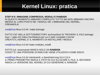 Kernel Linux: pratica
STEP N°5: IMMAGINE COMPRESSA, MODULI E RAMDISK
IN QUESTO MOMENTO ABBIAMO COMPILATO TUTTO MA NON ABBIAMO ANCORA
MESSO AL LORO POSTO NE' I MODULI NE' L'IMMAGINE DEL KERNEL:
CREIAMOLA!
root@host:/linux-3.0.4# make bzImage
FATTO CIO' NELLA SOTTODIRECTORY arch/xyz/boot SI TROVERA' IL FILE bzImage.
#xyz = sigla che indica l'architettura per cui è stato compilato il kernel
CREATO IL KERNEL E' IL MOMENTO DI INSTALLARE I MODULI
root@host:/linux-3.0.4# make modules_install
FATTO (cit. necessaria)! MANCA SOLO UN RAMDISK
COS'E'? E' UNA PORZIONE DI RAM CHE VIENE UTILIZZATA COME DISCO.
root@host:/linux-3.0.4# mkinitramfs -o /boot/initrd.img-3.0.4 3.0.4
IL PRIMO PARAMETRO INDICA IL PATH IN CUI ALLOCARE IL FILE, IL SECONDO
INDICA LA VERSIONE DEL KERNEL DI CUI GENERARE IL RAMDISK
 