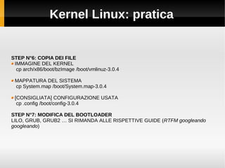 Kernel Linux: pratica
STEP N°6: COPIA DEI FILE
IMMAGINE DEL KERNEL
cp arch/x86/boot/bzImage /boot/vmlinuz-3.0.4
MAPPATURA DEL SISTEMA
cp System.map /boot/System.map-3.0.4
[CONSIGLIATA] CONFIGURAZIONE USATA
cp .config /boot/config-3.0.4
STEP N°7: MODIFICA DEL BOOTLOADER
LILO, GRUB, GRUB2 … SI RIMANDA ALLE RISPETTIVE GUIDE (RTFM googleando
googleando)
 