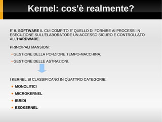 Kernel: cos'è realmente?
E' IL SOFTWARE IL CUI COMPITO E' QUELLO DI FORNIRE AI PROCESSI IN
ESECUZIONE SULL'ELABORATORE UN ACCESSO SICURO E CONTROLLATO
ALL'HARDWARE.
PRINCIPALI MANSIONI:
 GESTIONE DELLA PORZIONE TEMPO-MACCHINA,
 GESTIONE DELLE ASTRAZIONI.
I KERNEL SI CLASSIFICANO IN QUATTRO CATEGORIE:
MONOLITICI
MICROKERNEL
IBRIDI
ESOKERNEL
 