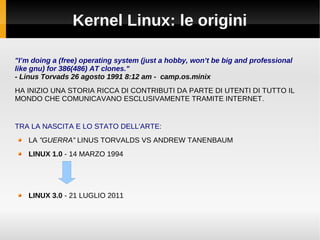Kernel Linux: le origini
"I’m doing a (free) operating system (just a hobby, won’t be big and professional
like gnu) for 386(486) AT clones."
- Linus Torvads 26 agosto 1991 8:12 am - camp.os.minix
HA INIZIO UNA STORIA RICCA DI CONTRIBUTI DA PARTE DI UTENTI DI TUTTO IL
MONDO CHE COMUNICAVANO ESCLUSIVAMENTE TRAMITE INTERNET.
TRA LA NASCITA E LO STATO DELL'ARTE:
LA ”GUERRA” LINUS TORVALDS VS ANDREW TANENBAUM
LINUX 1.0 - 14 MARZO 1994
LINUX 3.0 - 21 LUGLIO 2011
 