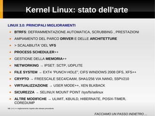 Kernel Linux: stato dell'arte
LINUX 3.0: PRINCIPALI MIGLIORAMENTI
BTRFS: DEFRAMMENTAZIONE AUTOMATICA, SCRUBBING , PRESTAZIONI
AMPIAMENTO DEL PARCO DRIVER E DELLE ARCHITETTURE
> SCALABILITA' DEL VFS
PROCESS SCHEDULER++
GESTIONE DELLA MEMORIA++
NETWORKING → IPSET: SCTP, UDPLITE
FILE SYSTEM → EXT4 ”PUNCH HOLE”, CIFS WINDOWS 2008 DFS, XFS++
CRYPTO → FREESCALE SEC4/CAAM, SHA1/256 VIA NANO, S5PV210
VIRTUALIZZAZIONE → USER MODE++, XEN BLKBACK
SICUREZZA → SELINUX MOUNT POINT /sys/fs/selinux
ALTRE MODIFICHE → ULIMIT, KBUILD, HIBERNATE, POSIX-TIMER,
COREDUMP
NB: (++) == miglioramento rispetto alla release precedente
FACCIAMO UN PASSO INDIETRO ...
 