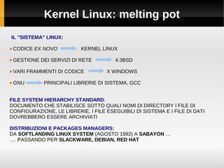 Kernel Linux: melting pot
IL ”SISTEMA” LINUX:
CODICE EX NOVO KERNEL LINUX
GESTIONE DEI SERVIZI DI RETE 4.3BSD
VARI FRAMMENTI DI CODICE X WINDOWS
GNU PRINCIPALI LIBRERIE DI SISTEMA, GCC
FILE SYSTEM HIERARCHY STANDARD:
DOCUMENTO CHE STABILISCE SOTTO QUALI NOMI DI DIRECTORY I FILE DI
CONFIGURAZIONE, LE LIBRERIE, I FILE ESEGUIBILI DI SISTEMA E I FILE DI DATI
DOVREBBERO ESSERE ARCHIVIATI
DISTRIBUZIONI E PACKAGES MANAGERS:
DA SOFTLANDING LINUX SYSTEM (AGOSTO 1992) A SABAYON …
…. PASSANDO PER SLACKWARE, DEBIAN, RED HAT
 