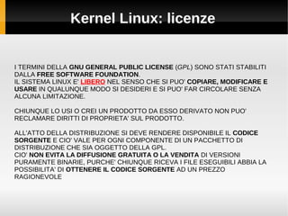 Kernel Linux: licenze
I TERMINI DELLA GNU GENERAL PUBLIC LICENSE (GPL) SONO STATI STABILITI
DALLA FREE SOFTWARE FOUNDATION.
IL SISTEMA LINUX E' LIBERO NEL SENSO CHE SI PUO' COPIARE, MODIFICARE E
USARE IN QUALUNQUE MODO SI DESIDERI E SI PUO' FAR CIRCOLARE SENZA
ALCUNA LIMITAZIONE.
CHIUNQUE LO USI O CREI UN PRODOTTO DA ESSO DERIVATO NON PUO'
RECLAMARE DIRITTI DI PROPRIETA' SUL PRODOTTO.
ALL'ATTO DELLA DISTRIBUZIONE SI DEVE RENDERE DISPONIBILE IL CODICE
SORGENTE E CIO' VALE PER OGNI COMPONENTE DI UN PACCHETTO DI
DISTRIBUZIONE CHE SIA OGGETTO DELLA GPL.
CIO' NON EVITA LA DIFFUSIONE GRATUITA O LA VENDITA DI VERSIONI
PURAMENTE BINARIE, PURCHE' CHIUNQUE RICEVA I FILE ESEGUIBILI ABBIA LA
POSSIBILITA' DI OTTENERE IL CODICE SORGENTE AD UN PREZZO
RAGIONEVOLE
 