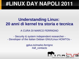#LINUX DAY NAPOLI 2011
Understanding Linux:
20 anni di kernel tra storia e tecnica
A CURA DI MARCO FERRIGNO
- Security & system independent researcher -
- Developer of the Italian Debian GNU/Linux HOWTOs -
gplus.to/marko.ferrigno
#all_contacts
 