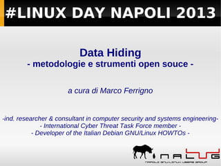 #LINUX DAY NAPOLI 2013
Data Hiding
- metodologie e strumenti open souce a cura di Marco Ferrigno

-ind. researcher & consultant in computer security and systems engineering- International Cyber Threat Task Force member - Developer of the Italian Debian GNU/Linux HOWTOs -

 