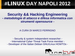 #LINUX DAY NAPOLI 2012

   Security && Hacking Engineering
- metodologie di attacco e difesa informatica con
            strumenti opensource -

             A CURA DI MARCO FERRIGNO


         - Security & system independent researcher -
      - International Cyber Threat Task Force member -
   - Developer of the Italian Debian GNU/Linux HOWTOs -
 