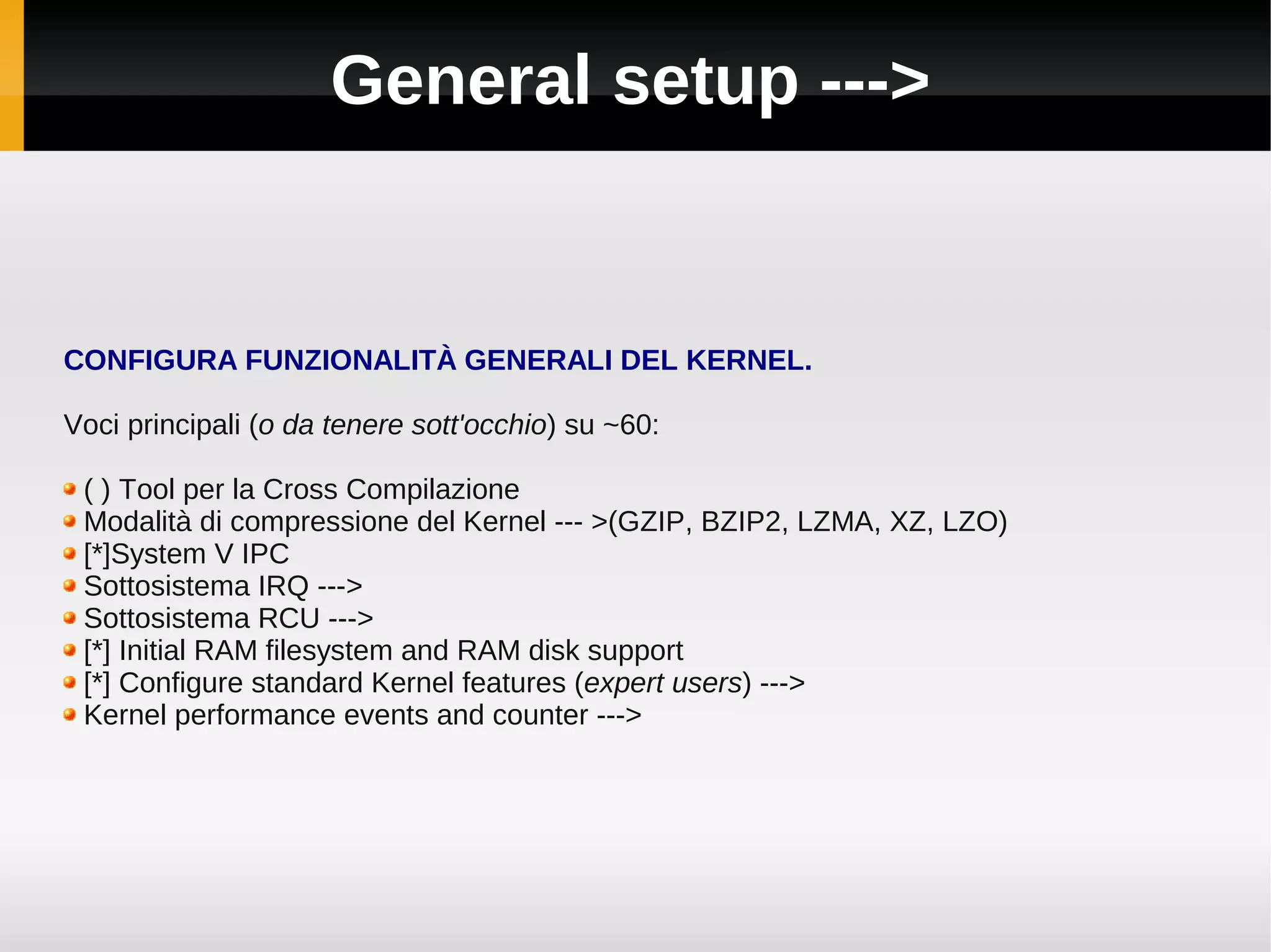 General setup --->


CONFIGURA FUNZIONALITÀ GENERALI DEL KERNEL.

Voci principali (o da tenere sott'occhio) su ~60:

 ( ) Tool per la Cross Compilazione
 Modalità di compressione del Kernel --- >(GZIP, BZIP2, LZMA, XZ, LZO)
 [*]System V IPC
 Sottosistema IRQ --->
 Sottosistema RCU --->
 [*] Initial RAM filesystem and RAM disk support
 [*] Configure standard Kernel features (expert users) --->
 Kernel performance events and counter --->
 
