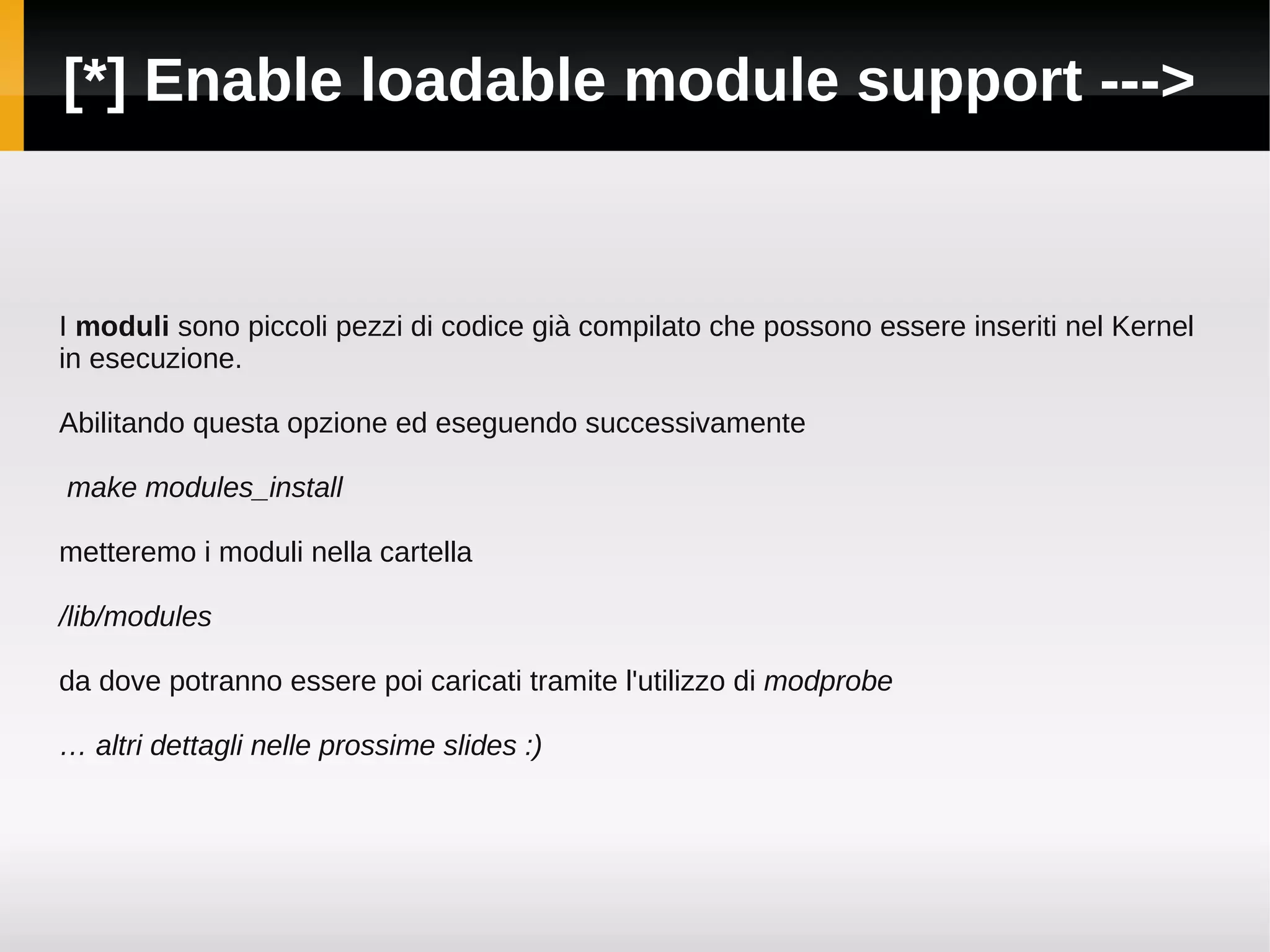 [*] Enable loadable module support --->


I moduli sono piccoli pezzi di codice già compilato che possono essere inseriti nel Kernel
in esecuzione.

Abilitando questa opzione ed eseguendo successivamente

make modules_install

metteremo i moduli nella cartella

/lib/modules

da dove potranno essere poi caricati tramite l'utilizzo di modprobe

… altri dettagli nelle prossime slides :)
 