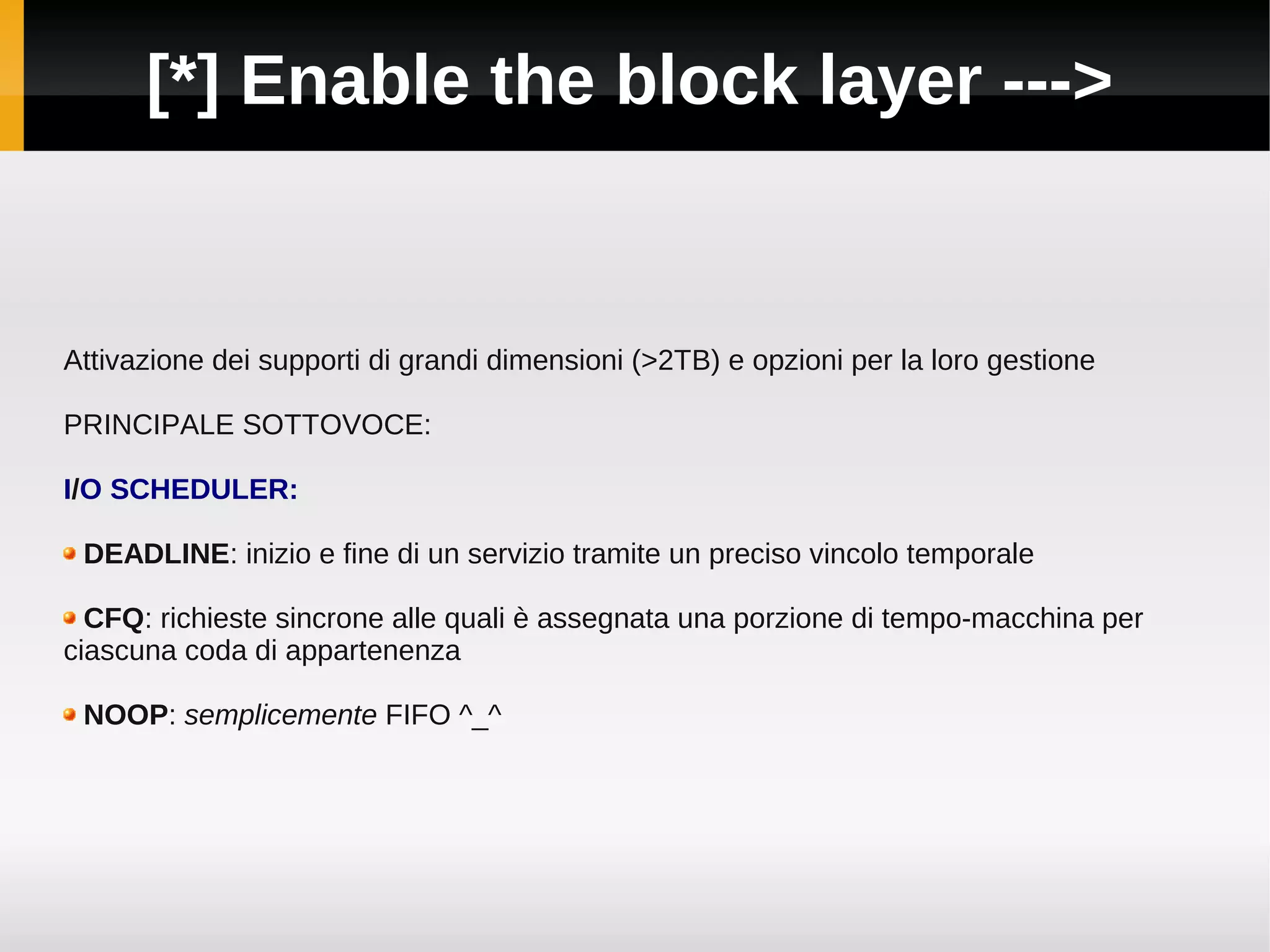 [*] Enable the block layer --->


Attivazione dei supporti di grandi dimensioni (>2TB) e opzioni per la loro gestione

PRINCIPALE SOTTOVOCE:

I/O SCHEDULER:

 DEADLINE: inizio e fine di un servizio tramite un preciso vincolo temporale

  CFQ: richieste sincrone alle quali è assegnata una porzione di tempo-macchina per
ciascuna coda di appartenenza

 NOOP: semplicemente FIFO ^_^
 