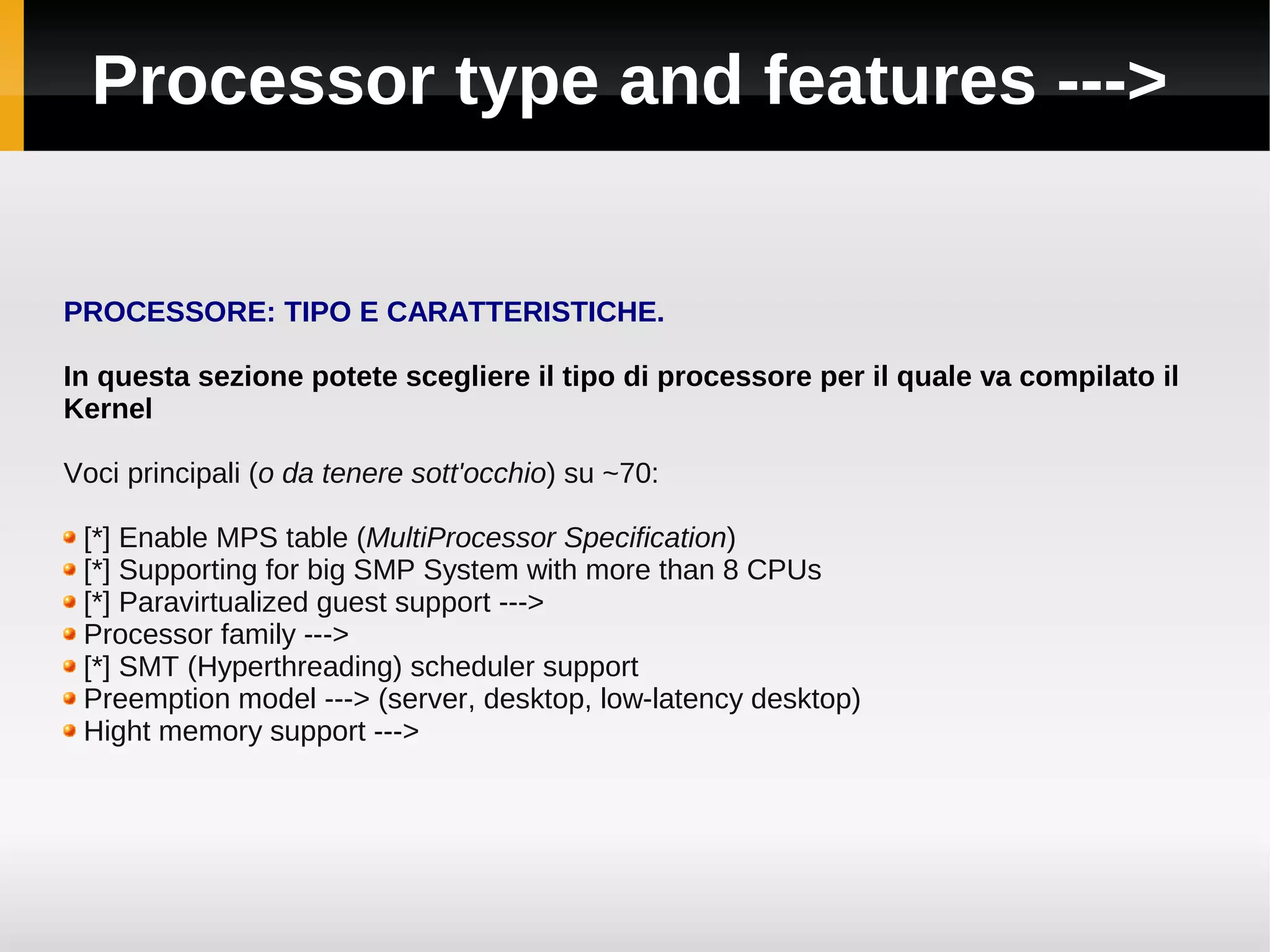 Processor type and features --->


PROCESSORE: TIPO E CARATTERISTICHE.

In questa sezione potete scegliere il tipo di processore per il quale va compilato il
Kernel

Voci principali (o da tenere sott'occhio) su ~70:

 [*] Enable MPS table (MultiProcessor Specification)
 [*] Supporting for big SMP System with more than 8 CPUs
 [*] Paravirtualized guest support --->
 Processor family --->
 [*] SMT (Hyperthreading) scheduler support
 Preemption model ---> (server, desktop, low-latency desktop)
 Hight memory support --->
 