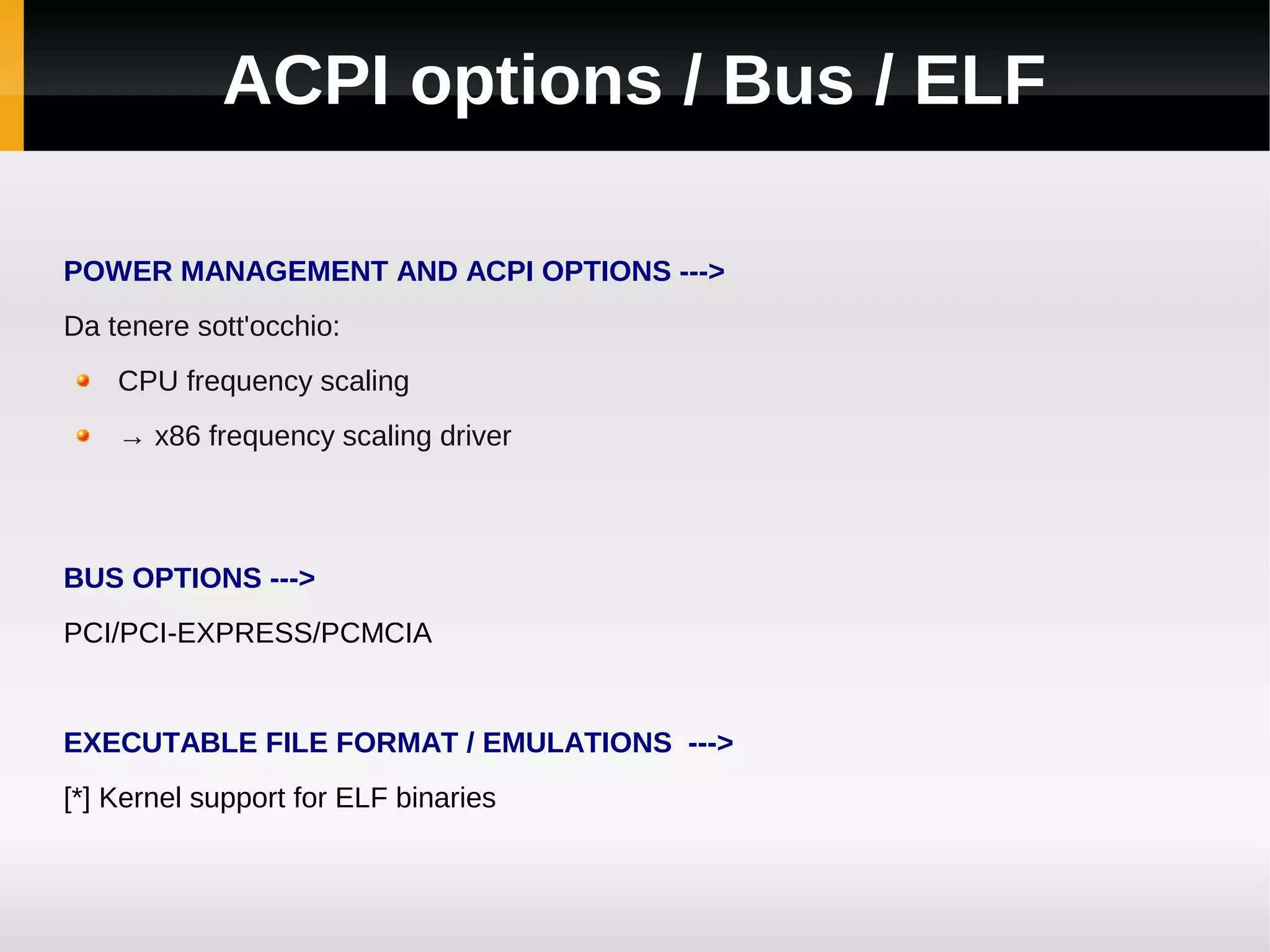 ACPI options / Bus / ELF

POWER MANAGEMENT AND ACPI OPTIONS --->
Da tenere sott'occhio:
    CPU frequency scaling
    → x86 frequency scaling driver



BUS OPTIONS --->
PCI/PCI-EXPRESS/PCMCIA


EXECUTABLE FILE FORMAT / EMULATIONS --->
[*] Kernel support for ELF binaries
 