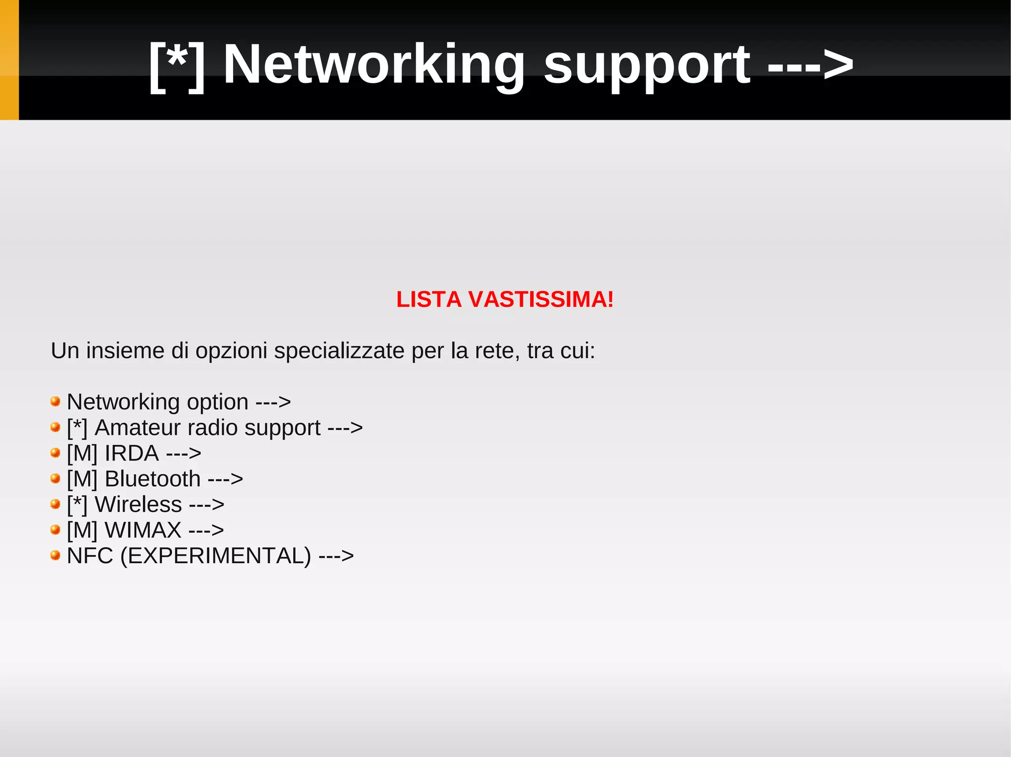 [*] Networking support --->



                                    LISTA VASTISSIMA!

Un insieme di opzioni specializzate per la rete, tra cui:

 Networking option --->
 [*] Amateur radio support --->
 [M] IRDA --->
 [M] Bluetooth --->
 [*] Wireless --->
 [M] WIMAX --->
 NFC (EXPERIMENTAL) --->
 