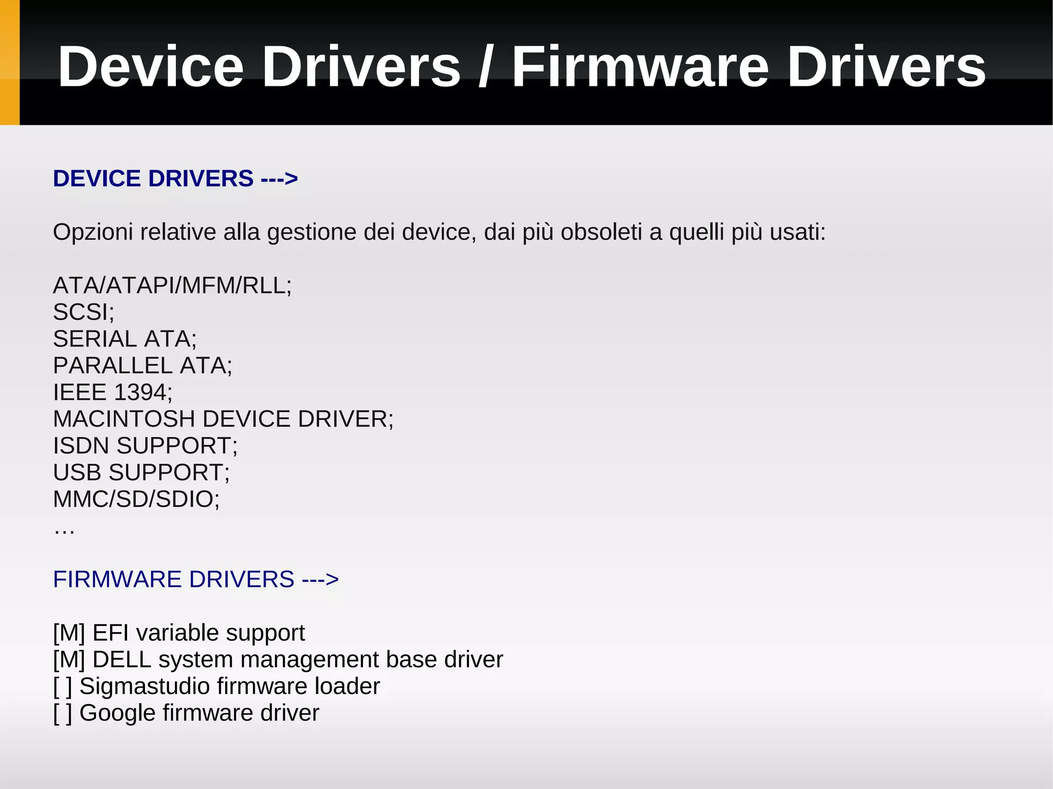 Device Drivers / Firmware Drivers
DEVICE DRIVERS --->

Opzioni relative alla gestione dei device, dai più obsoleti a quelli più usati:

ATA/ATAPI/MFM/RLL;
SCSI;
SERIAL ATA;
PARALLEL ATA;
IEEE 1394;
MACINTOSH DEVICE DRIVER;
ISDN SUPPORT;
USB SUPPORT;
MMC/SD/SDIO;
…

FIRMWARE DRIVERS --->

[M] EFI variable support
[M] DELL system management base driver
[ ] Sigmastudio firmware loader
[ ] Google firmware driver
 