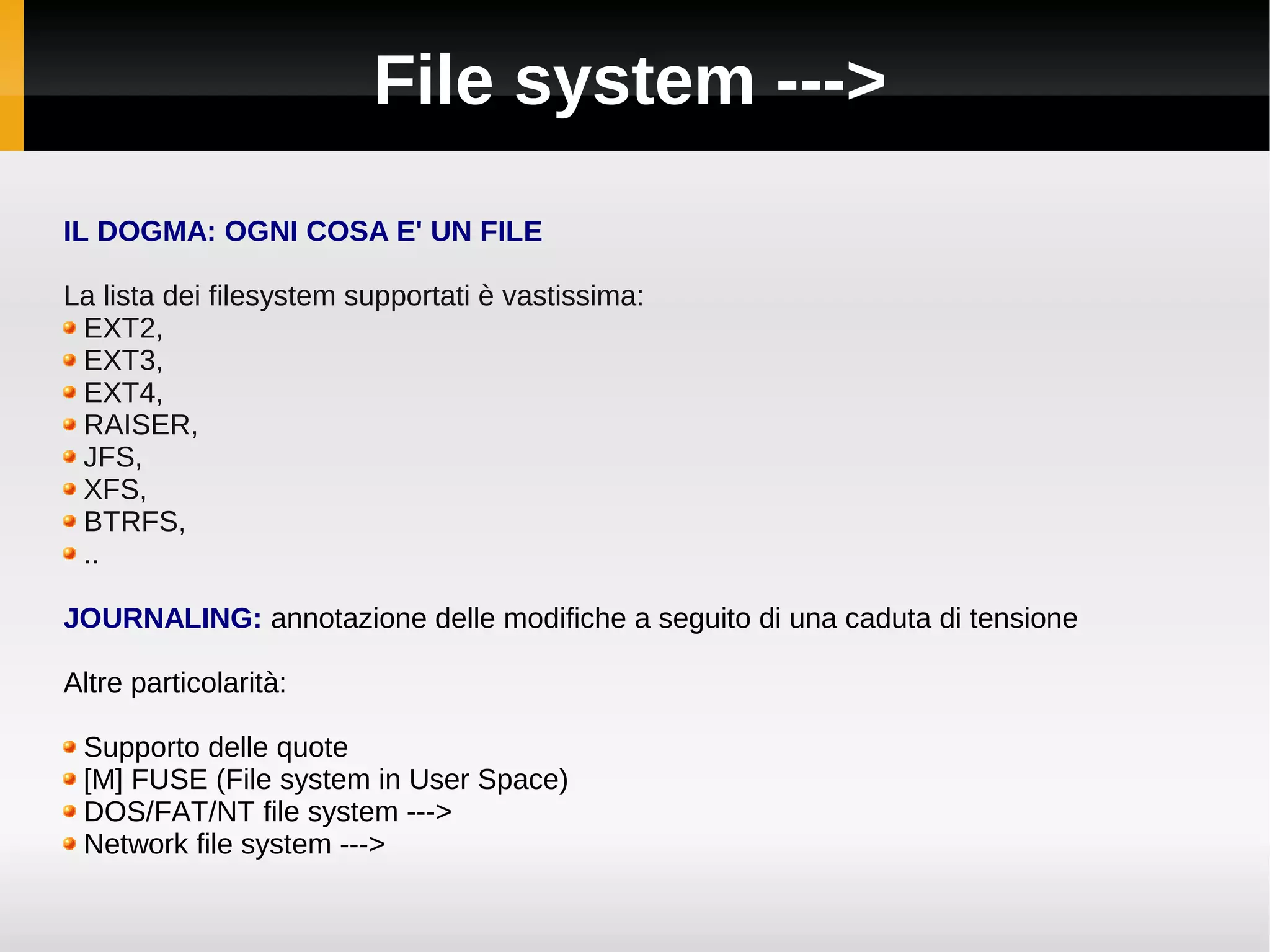 File system --->
IL DOGMA: OGNI COSA E' UN FILE

La lista dei filesystem supportati è vastissima:
 EXT2,
 EXT3,
 EXT4,
 RAISER,
 JFS,
 XFS,
 BTRFS,
 ..

JOURNALING: annotazione delle modifiche a seguito di una caduta di tensione

Altre particolarità:

 Supporto delle quote
 [M] FUSE (File system in User Space)
 DOS/FAT/NT file system --->
 Network file system --->
 