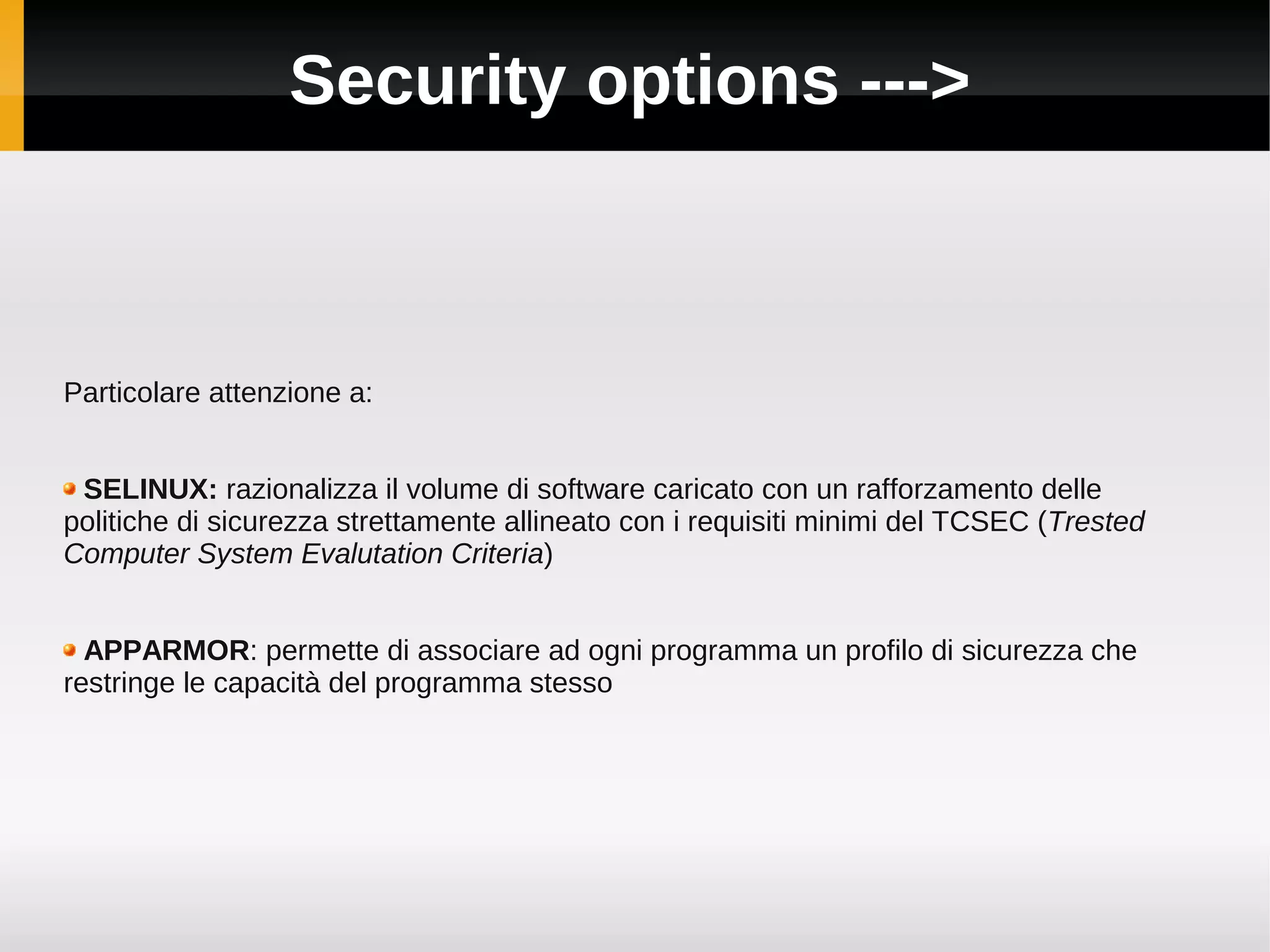 Security options --->



Particolare attenzione a:


 SELINUX: razionalizza il volume di software caricato con un rafforzamento delle
politiche di sicurezza strettamente allineato con i requisiti minimi del TCSEC (Trested
Computer System Evalutation Criteria)


  APPARMOR: permette di associare ad ogni programma un profilo di sicurezza che
restringe le capacità del programma stesso
 