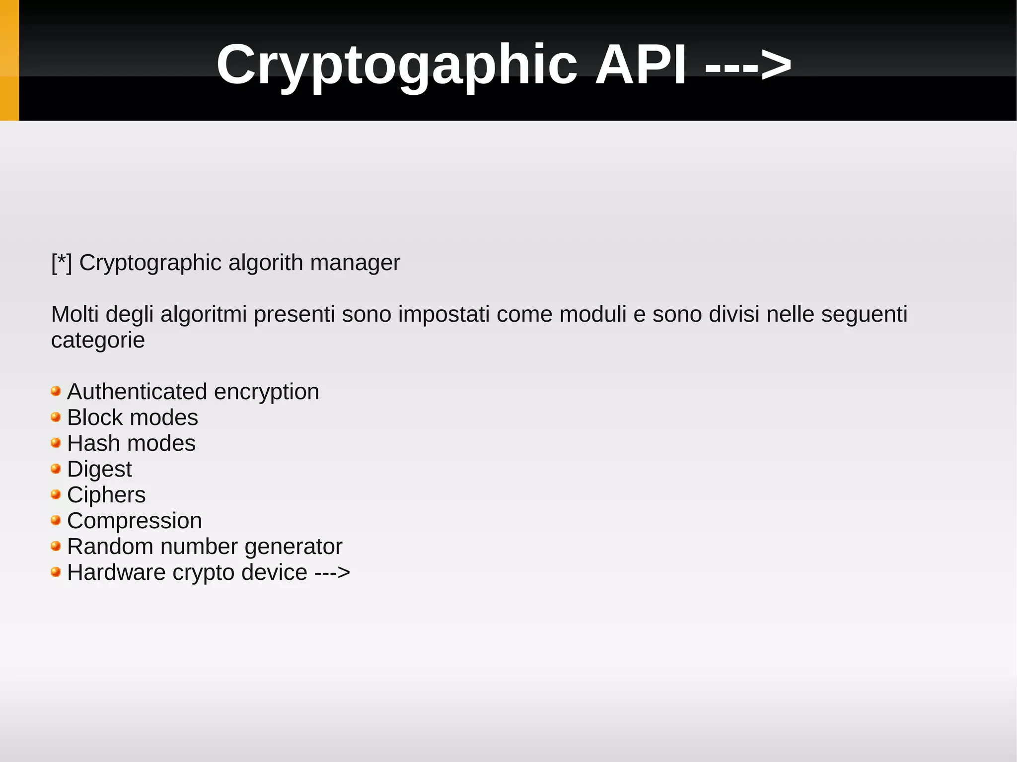 Cryptogaphic API --->


[*] Cryptographic algorith manager

Molti degli algoritmi presenti sono impostati come moduli e sono divisi nelle seguenti
categorie

 Authenticated encryption
 Block modes
 Hash modes
 Digest
 Ciphers
 Compression
 Random number generator
 Hardware crypto device --->
 