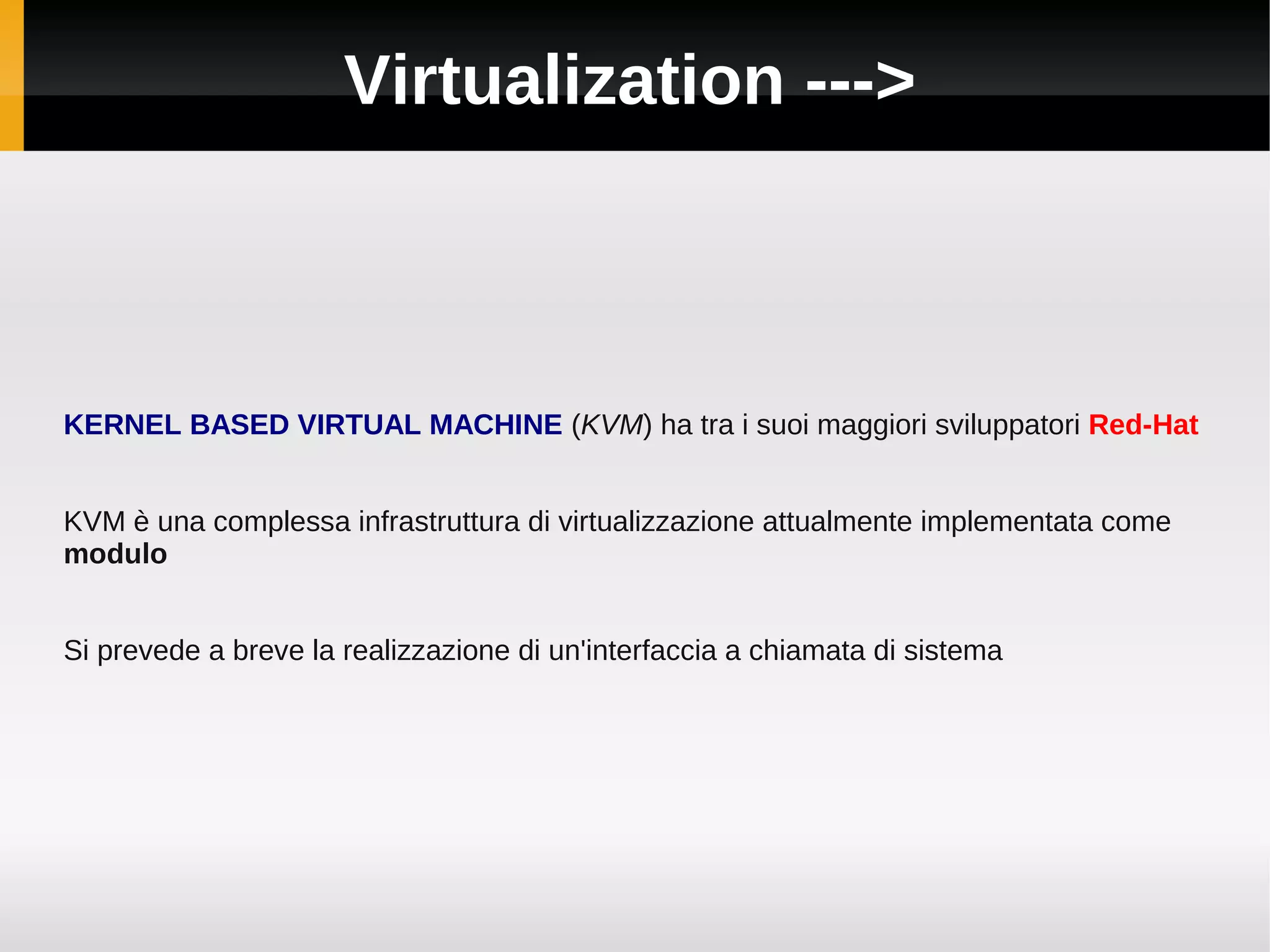 Virtualization --->



KERNEL BASED VIRTUAL MACHINE (KVM) ha tra i suoi maggiori sviluppatori Red-Hat


KVM è una complessa infrastruttura di virtualizzazione attualmente implementata come
modulo


Si prevede a breve la realizzazione di un'interfaccia a chiamata di sistema
 