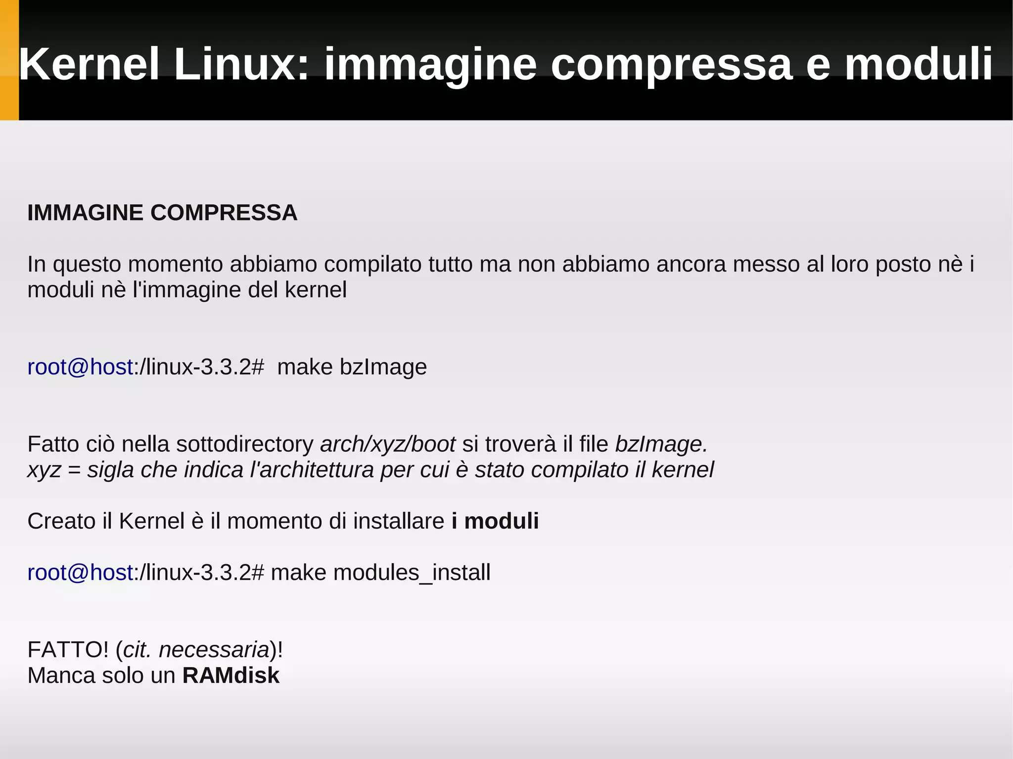 Kernel Linux: immagine compressa e moduli


IMMAGINE COMPRESSA

In questo momento abbiamo compilato tutto ma non abbiamo ancora messo al loro posto nè i
moduli nè l'immagine del kernel


root@host:/linux-3.3.2# make bzImage


Fatto ciò nella sottodirectory arch/xyz/boot si troverà il file bzImage.
xyz = sigla che indica l'architettura per cui è stato compilato il kernel

Creato il Kernel è il momento di installare i moduli

root@host:/linux-3.3.2# make modules_install


FATTO! (cit. necessaria)!
Manca solo un RAMdisk
 