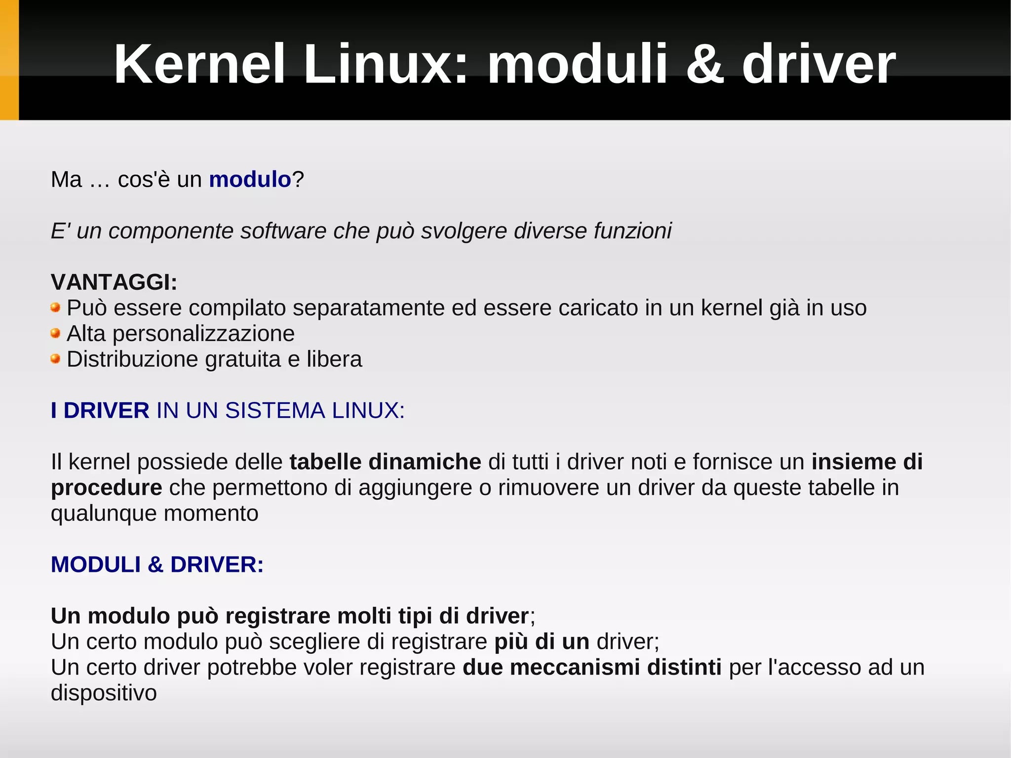 Kernel Linux: moduli & driver
Ma … cos'è un modulo?

E' un componente software che può svolgere diverse funzioni

VANTAGGI:
 Può essere compilato separatamente ed essere caricato in un kernel già in uso
 Alta personalizzazione
 Distribuzione gratuita e libera

I DRIVER IN UN SISTEMA LINUX:

Il kernel possiede delle tabelle dinamiche di tutti i driver noti e fornisce un insieme di
procedure che permettono di aggiungere o rimuovere un driver da queste tabelle in
qualunque momento

MODULI & DRIVER:

Un modulo può registrare molti tipi di driver;
Un certo modulo può scegliere di registrare più di un driver;
Un certo driver potrebbe voler registrare due meccanismi distinti per l'accesso ad un
dispositivo
 