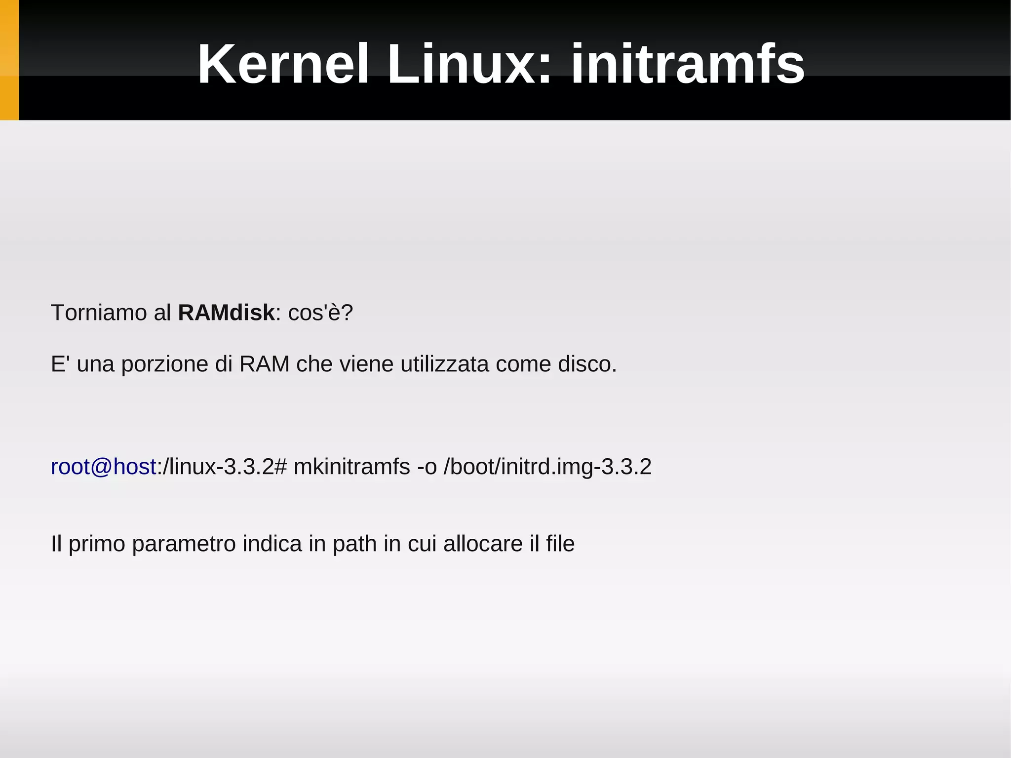 Kernel Linux: initramfs



Torniamo al RAMdisk: cos'è?

E' una porzione di RAM che viene utilizzata come disco.



root@host:/linux-3.3.2# mkinitramfs -o /boot/initrd.img-3.3.2


Il primo parametro indica in path in cui allocare il file
 