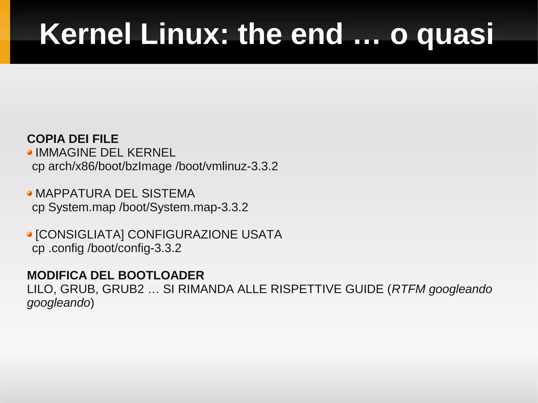 Kernel Linux: the end … o quasi


COPIA DEI FILE
  IMMAGINE DEL KERNEL
 cp arch/x86/boot/bzImage /boot/vmlinuz-3.3.2

 MAPPATURA DEL SISTEMA
cp System.map /boot/System.map-3.3.2

 [CONSIGLIATA] CONFIGURAZIONE USATA
cp .config /boot/config-3.3.2

MODIFICA DEL BOOTLOADER
LILO, GRUB, GRUB2 … SI RIMANDA ALLE RISPETTIVE GUIDE (RTFM googleando
googleando)
 