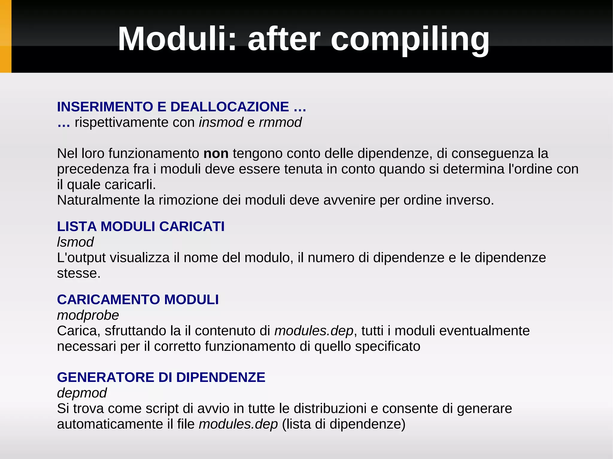 Moduli: after compiling
INSERIMENTO E DEALLOCAZIONE …
… rispettivamente con insmod e rmmod

Nel loro funzionamento non tengono conto delle dipendenze, di conseguenza la
precedenza fra i moduli deve essere tenuta in conto quando si determina l'ordine con
il quale caricarli.
Naturalmente la rimozione dei moduli deve avvenire per ordine inverso.
LISTA MODULI CARICATI
lsmod
L'output visualizza il nome del modulo, il numero di dipendenze e le dipendenze
stesse.
CARICAMENTO MODULI
modprobe
Carica, sfruttando la il contenuto di modules.dep, tutti i moduli eventualmente
necessari per il corretto funzionamento di quello specificato

GENERATORE DI DIPENDENZE
depmod
Si trova come script di avvio in tutte le distribuzioni e consente di generare
automaticamente il file modules.dep (lista di dipendenze)
 