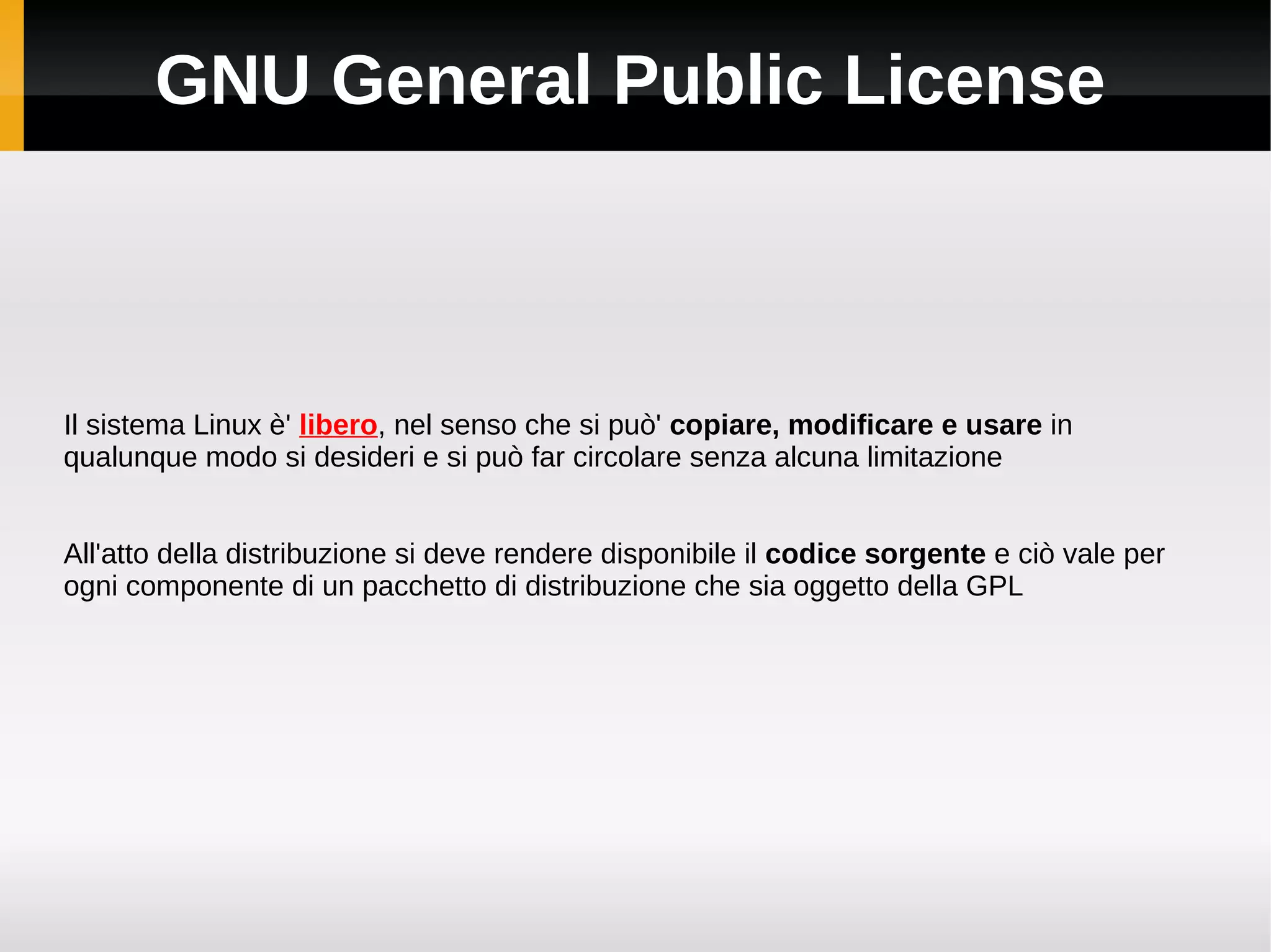 GNU General Public License



Il sistema Linux è' libero, nel senso che si può' copiare, modificare e usare in
qualunque modo si desideri e si può far circolare senza alcuna limitazione


All'atto della distribuzione si deve rendere disponibile il codice sorgente e ciò vale per
ogni componente di un pacchetto di distribuzione che sia oggetto della GPL
 