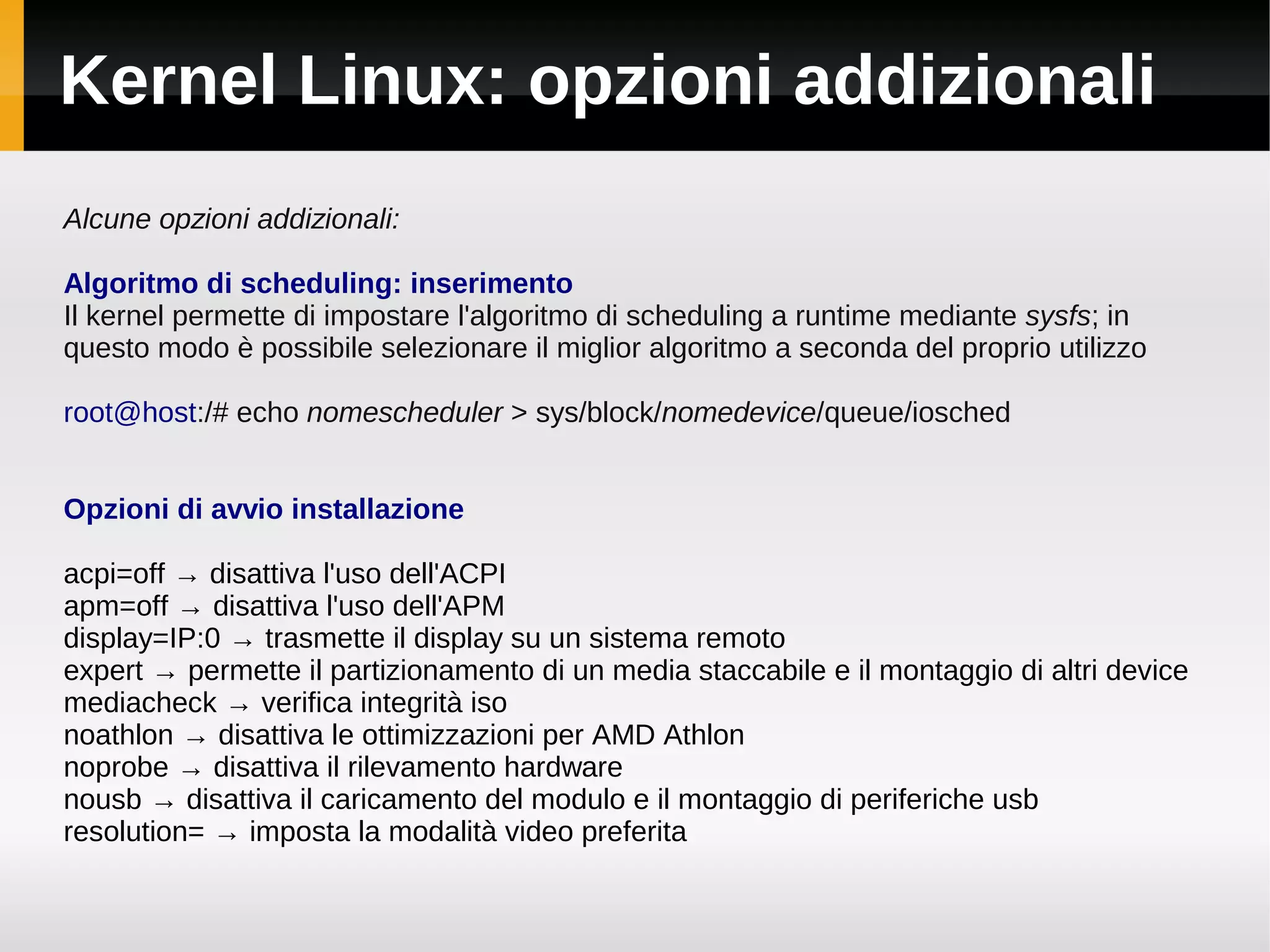 Kernel Linux: opzioni addizionali
Alcune opzioni addizionali:

Algoritmo di scheduling: inserimento
Il kernel permette di impostare l'algoritmo di scheduling a runtime mediante sysfs; in
questo modo è possibile selezionare il miglior algoritmo a seconda del proprio utilizzo

root@host:/# echo nomescheduler > sys/block/nomedevice/queue/iosched


Opzioni di avvio installazione

acpi=off → disattiva l'uso dell'ACPI
apm=off → disattiva l'uso dell'APM
display=IP:0 → trasmette il display su un sistema remoto
expert → permette il partizionamento di un media staccabile e il montaggio di altri device
mediacheck → verifica integrità iso
noathlon → disattiva le ottimizzazioni per AMD Athlon
noprobe → disattiva il rilevamento hardware
nousb → disattiva il caricamento del modulo e il montaggio di periferiche usb
resolution= → imposta la modalità video preferita
 