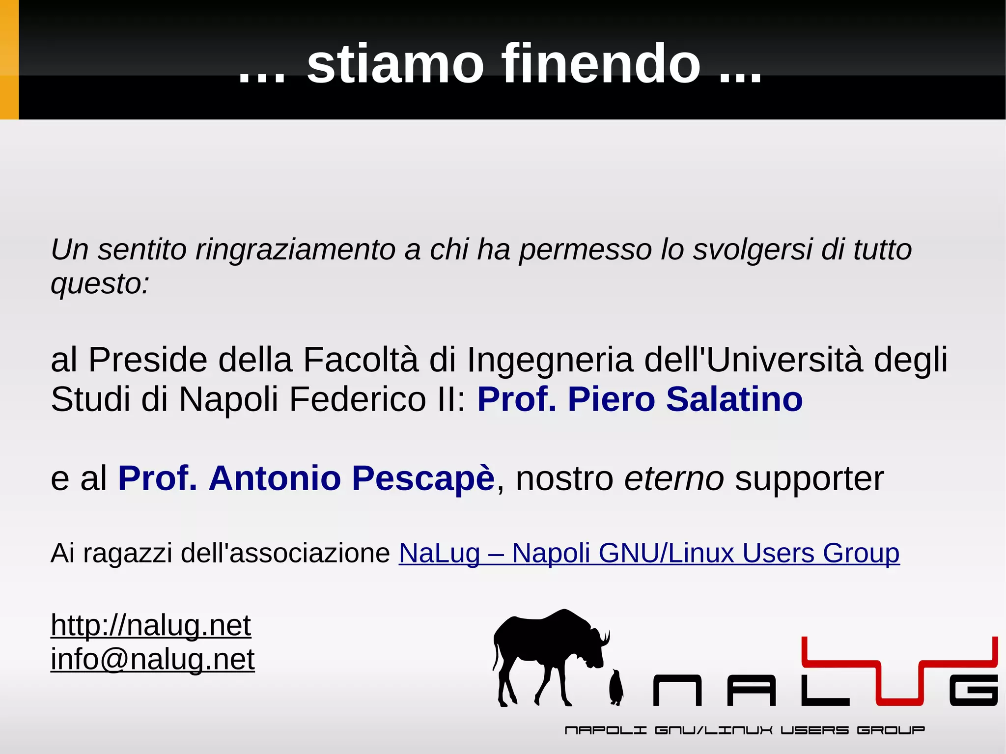 … stiamo finendo ...


Un sentito ringraziamento a chi ha permesso lo svolgersi di tutto
questo:

al Preside della Facoltà di Ingegneria dell'Università degli
Studi di Napoli Federico II: Prof. Piero Salatino

e al Prof. Antonio Pescapè, nostro eterno supporter

Ai ragazzi dell'associazione NaLug – Napoli GNU/Linux Users Group

http://nalug.net
info@nalug.net
 